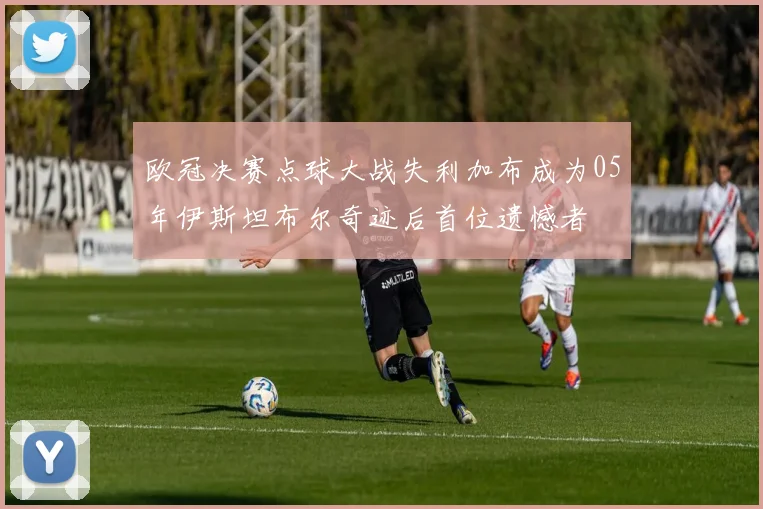 欧冠决赛点球大战失利加布成为05年伊斯坦布尔奇迹后首位遗憾者