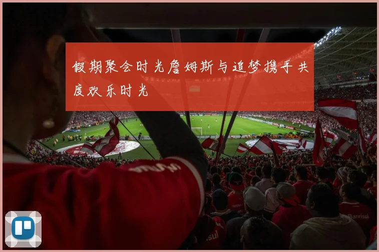 假期聚会时光詹姆斯与追梦携手共度欢乐时光