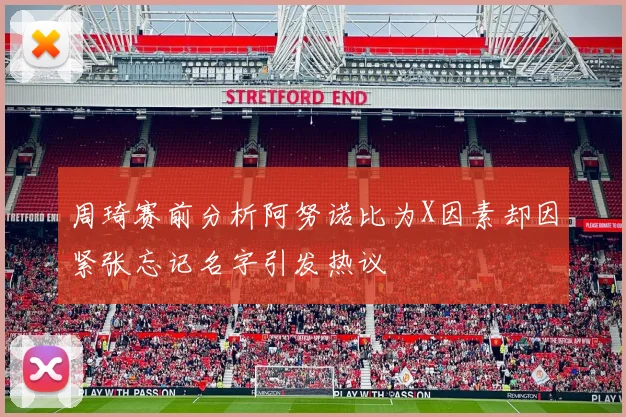 周琦赛前分析阿努诺比为X因素却因紧张忘记名字引发热议