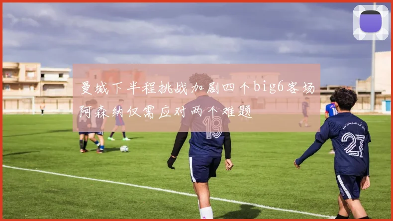 曼城下半程挑战加剧四个big6客场阿森纳仅需应对两个难题