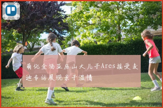 萌化全场亚历山大儿子Ares接受麦迪专访展现亲子温情