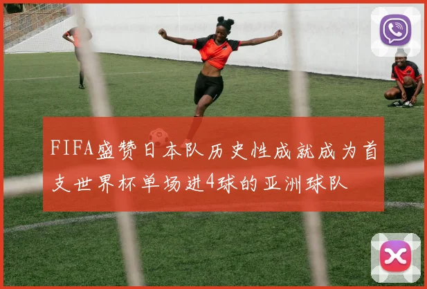 FIFA盛赞日本队历史性成就成为首支世界杯单场进4球的亚洲球队