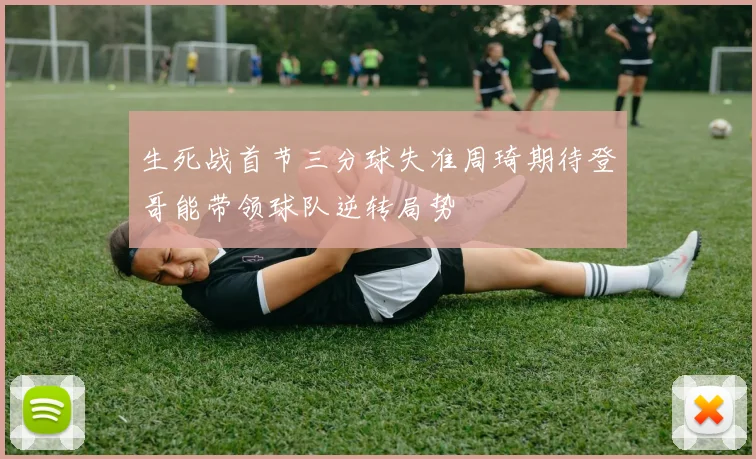 生死战首节三分球失准周琦期待登哥能带领球队逆转局势