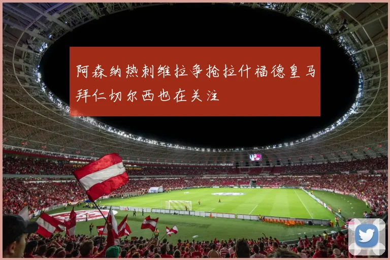 阿森纳热刺维拉争抢拉什福德皇马拜仁切尔西也在关注