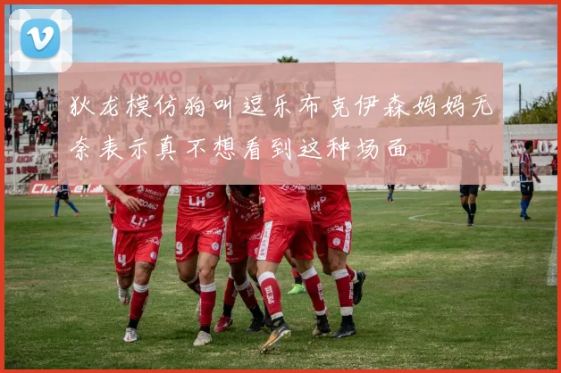 狄龙模仿狗叫逗乐布克伊森妈妈无奈表示真不想看到这种场面