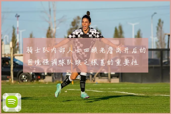 骑士队内部人士回顾老詹离开后的困境强调球队缺乏根基的重要性