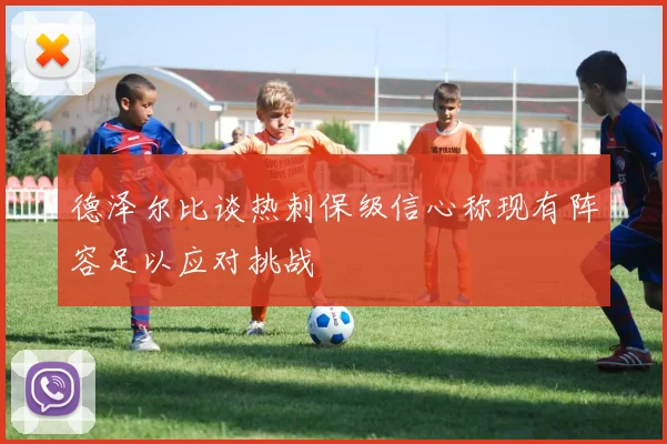 德泽尔比谈热刺保级信心称现有阵容足以应对挑战