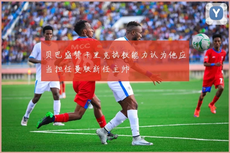 贝巴盛赞卡里克执教能力认为他应当担任曼联新任主帅