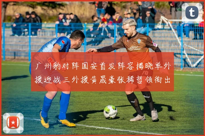 广州豹对阵国安首发阵容揭晓单外援迎战三外援黄晟豪张稀哲领衔出战