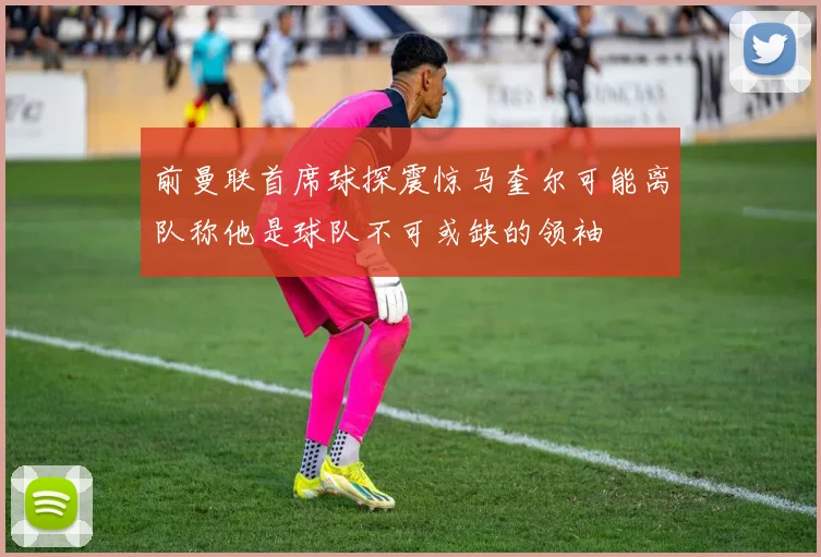 前曼联首席球探震惊马奎尔可能离队称他是球队不可或缺的领袖