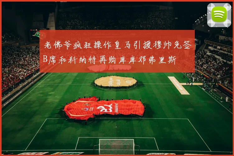 老佛爷疯狂操作皇马引援穆帅免签B席和科纳特再购库库邓弗里斯