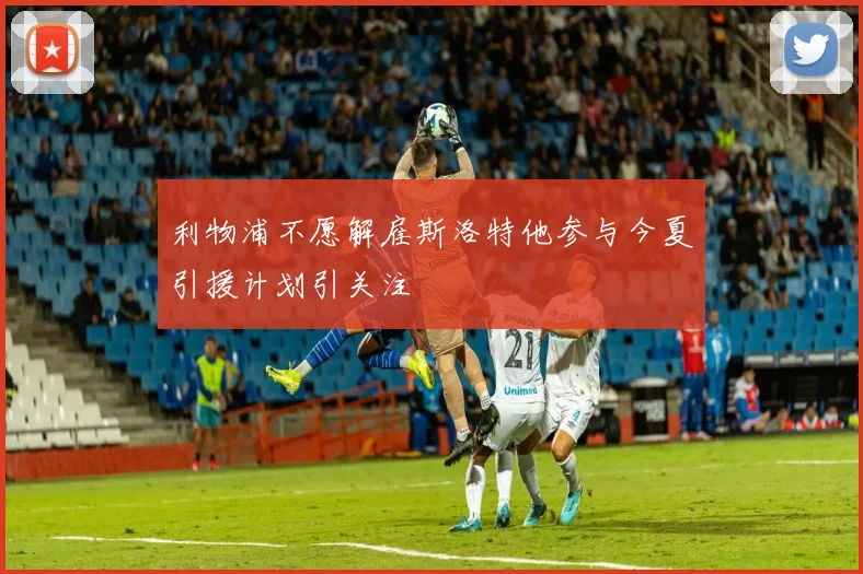利物浦不愿解雇斯洛特他参与今夏引援计划引关注