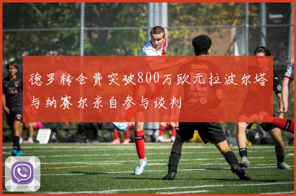 德罗转会费突破800万欧元拉波尔塔与纳赛尔亲自参与谈判