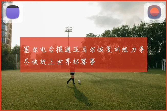 塞尔电台报道亚马尔恢复训练力争尽快赶上世界杯赛事