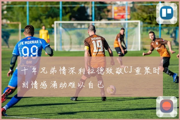 十年兄弟情深利拉德致敬CJ重聚时刻情感涌动难以自已