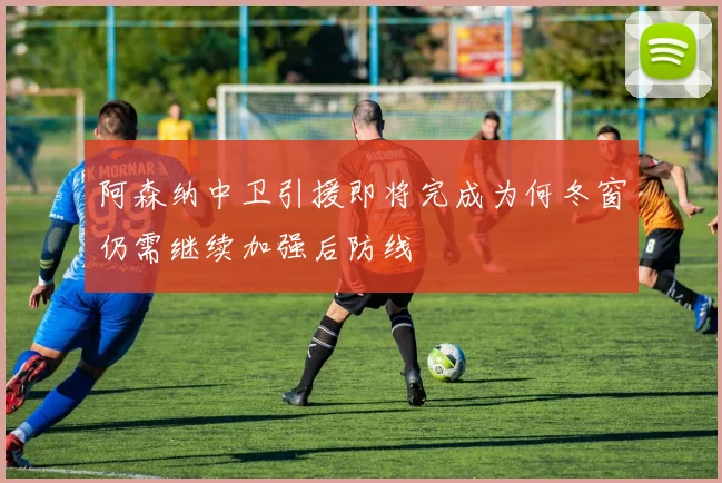 阿森纳中卫引援即将完成为何冬窗仍需继续加强后防线
