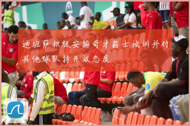 迪班萨积极安排奇才爵士试训并对其他球队持开放态度