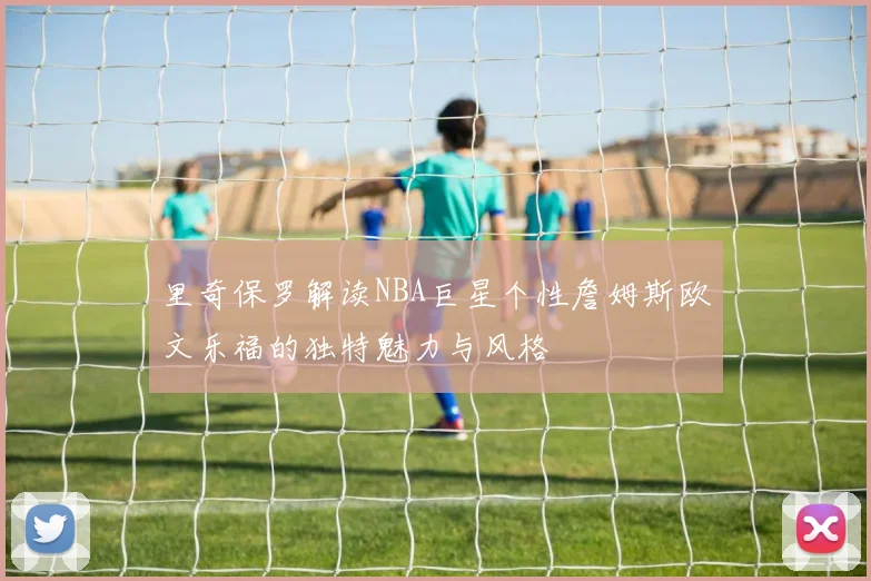 里奇保罗解读NBA巨星个性詹姆斯欧文乐福的独特魅力与风格