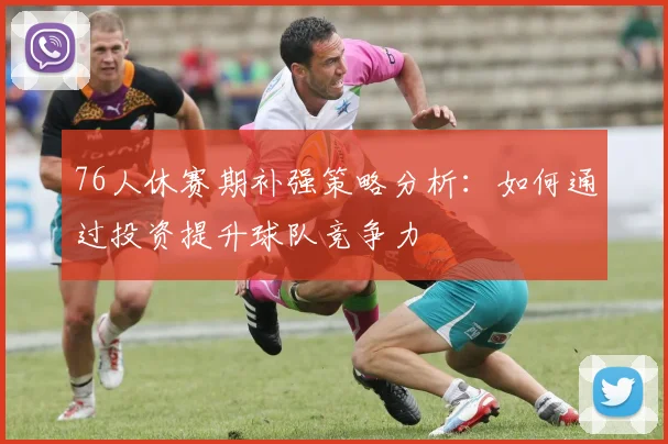 76人休赛期补强策略分析：如何通过投资提升球队竞争力