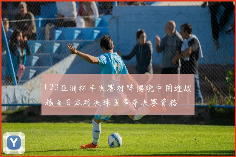 U23亚洲杯半决赛对阵揭晓中国迎战越南日本对决韩国争夺决赛资格