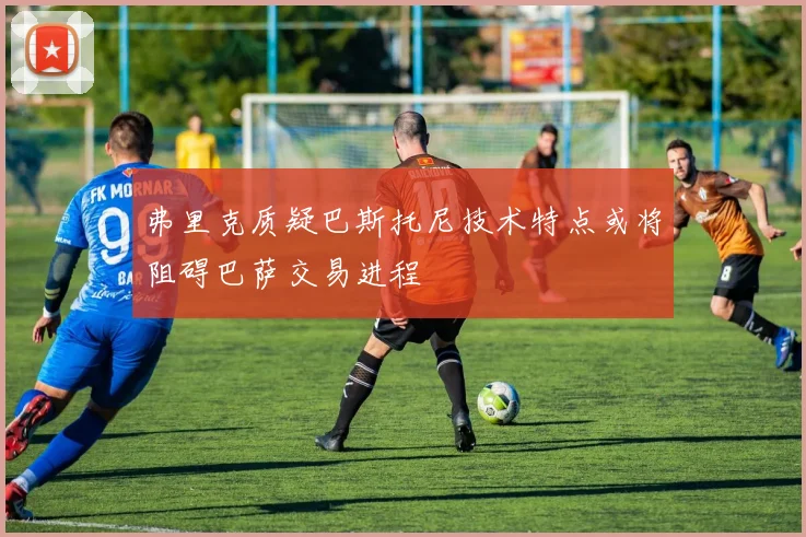 弗里克质疑巴斯托尼技术特点或将阻碍巴萨交易进程