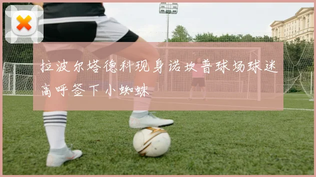 拉波尔塔德科现身诺坎普球场球迷高呼签下小蜘蛛
