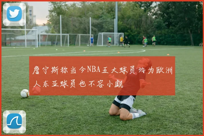 詹宁斯称当今NBA五大球员均为欧洲人东亚球员也不容小觑