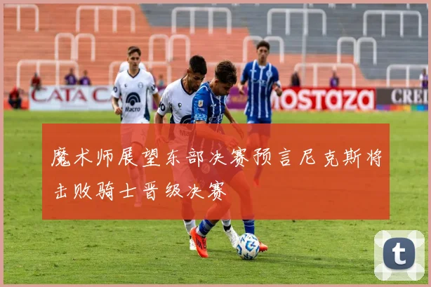 魔术师展望东部决赛预言尼克斯将击败骑士晋级决赛